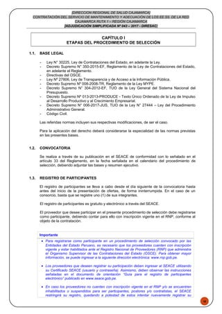 48
[DIRECCION REGIONAL DE SALUD CAJAMARCA]
CONTRATACIÓN DEL SERVICIO DE MANTENIMIENTO Y ADECUACIÓN DE LOS EE.SS. DE LA RED
CAJAMARCA RUTA 1 – REGIÓN CAJAMARCA
[ADJUDICACIÓN SIMPLIFICADA Nº 043 – 2017 - DIRESAC]
CAPÍTULO I
ETAPAS DEL PROCEDIMIENTO DE SELECCIÓN
1.1. BASE LEGAL
- Ley N° 30225, Ley de Contrataciones del Estado, en adelante la Ley.
- Decreto Supremo N° 350-2015-EF, Reglamento de la Ley de Contrataciones del Estado,
en adelante el Reglamento.
- Directivas del OSCE.
- Ley Nº 27806, Ley de Transparencia y de Acceso a la Información Pública.
- Decreto Supremo Nº 008-2008-TR, Reglamento de la Ley MYPE.
- Decreto Supremo N° 304-2012-EF, TUO de la Ley General del Sistema Nacional del
Presupuesto.
- Decreto Supremo Nº 013-2013-PRODUCE - Texto Único Ordenado de la Ley de Impulso
al Desarrollo Productivo y al Crecimiento Empresarial.
- Decreto Supremo N° 006-2017-JUS, TUO de la Ley N° 27444 – Ley del Procedimiento
Administrativo General.
- Código Civil.
Las referidas normas incluyen sus respectivas modificaciones, de ser el caso.
Para la aplicación del derecho deberá considerarse la especialidad de las normas previstas
en las presentes bases.
1.2. CONVOCATORIA
Se realiza a través de su publicación en el SEACE de conformidad con lo señalado en el
artículo 33 del Reglamento, en la fecha señalada en el calendario del procedimiento de
selección, debiendo adjuntar las bases y resumen ejecutivo.
1.3. REGISTRO DE PARTICIPANTES
El registro de participantes se lleva a cabo desde el día siguiente de la convocatoria hasta
antes del inicio de la presentación de ofertas, de forma ininterrumpida. En el caso de un
consorcio, basta que se registre uno (1) de sus integrantes.
El registro de participantes es gratuito y electrónico a través del SEACE.
El proveedor que desee participar en el presente procedimiento de selección debe registrarse
como participante, debiendo contar para ello con inscripción vigente en el RNP, conforme al
objeto de la contratación.
Importante
• Para registrarse como participante en un procedimiento de selección convocado por las
Entidades del Estado Peruano, es necesario que los proveedores cuenten con inscripción
vigente y estar habilitados ante el Registro Nacional de Proveedores (RNP) que administra
el Organismo Supervisor de las Contrataciones del Estado (OSCE). Para obtener mayor
información, se puede ingresar a la siguiente dirección electrónica: www.rnp.gob.pe.
• Los proveedores que deseen registrar su participación deben ingresar al SEACE utilizando
su Certificado SEACE (usuario y contraseña). Asimismo, deben observar las instrucciones
señaladas en el documento de orientación “Guía para el registro de participantes
electrónico” publicado en www.seace.gob.pe.
• En caso los proveedores no cuenten con inscripción vigente en el RNP y/o se encuentren
inhabilitados o suspendidos para ser participantes, postores y/o contratistas, el SEACE
restringirá su registro, quedando a potestad de estos intentar nuevamente registrar su
 
