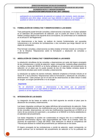 1
[DIRECCION REGIONAL DE SALUD CAJAMARCA]
CONTRATACIÓN DEL SERVICIO DE MANTENIMIENTO Y ADECUACIÓN DE LOS EE.SS. DE LA RED
CAJAMARCA RUTA 1 – REGIÓN CAJAMARCA
[ADJUDICACIÓN SIMPLIFICADA Nº 043 - 2017 - DIRESAC]
participación en el procedimiento de selección en cualquier otro momento, dentro del plazo
establecido para dicha etapa, siempre que haya obtenido la vigencia de su inscripción o
quedado sin efecto la sanción que le impuso el Tribunal de Contrataciones del Estado.
1.4. FORMULACIÓN DE CONSULTAS Y OBSERVACIONES A LAS BASES
Todo participante puede formular consultas y observaciones a las bases, en el plazo señalado
en el calendario del procedimiento de selección, que no puede ser menor a dos (2) días
hábiles contados desde el día siguiente de la convocatoria, de conformidad con lo establecido
en el artículo 67 del Reglamento.
Las observaciones a las bases, se realizan de manera fundamentada, por supuestas
vulneraciones a la normativa de contrataciones u otra normativa que tenga relación con el
objeto de contratación.
Para formular consultas y observaciones se debe emplear el formato incluido en el Anexo N°
1 de la Directiva “Disposiciones sobre la formulación y absolución de consultas y
observaciones”.
1.5. ABSOLUCIÓN DE CONSULTAS Y OBSERVACIONES A LAS BASES
La absolución simultánea de las consultas y observaciones por parte del órgano encargado
de las contrataciones o comité de selección, según corresponda, mediante pliego absolutorio
se notifica a través del SEACE en la fecha señalada en el calendario del procedimiento de
selección, en un plazo que no puede exceder de dos (2) días hábiles contados desde el
vencimiento del plazo para recibir consultas y observaciones.
La absolución se realiza de manera motivada, debiendo emplearse el formato incluido en el
Anexo N° 2 de la Directiva “Disposiciones sobre la formulación y absolución de consultas y
observaciones”. Cabe precisar que en el caso de las observaciones se debe indicar si estas
se acogen, se acogen parcialmente o no se acogen.
Importante
No se absolverán consultas y observaciones a las bases que se presenten
extemporáneamente, en un lugar distinto al señalado en las bases o que sean formuladas por
quienes no se han registrado como participantes.
1.6. INTEGRACIÓN DE LAS BASES
La integración de las bases se realiza al día hábil siguiente de vencido el plazo para la
absolución de consultas y observaciones.
Las bases integradas constituyen las reglas definitivas del procedimiento de selección. Estas
incorporan obligatoriamente, las modificaciones que se hayan producido como consecuencia
de las consultas, observaciones, así como las modificaciones requeridas por el OSCE en el
marco de sus acciones de supervisión, y se publican en el SEACE en la fecha establecida en
el calendario del procedimiento.
Las bases integradas no pueden ser cuestionadas en ninguna otra vía ni modificadas por
autoridad administrativa alguna, bajo responsabilidad del Titular de la Entidad, salvo las
acciones de supervisión a cargo del OSCE. Esta restricción no afecta la competencia del
Tribunal para declarar la nulidad del procedimiento por deficiencias en las bases.
El órgano encargado de las contrataciones o comité de selección, según corresponda, no
puede continuar con la tramitación del procedimiento de selección si no ha publicado las
 