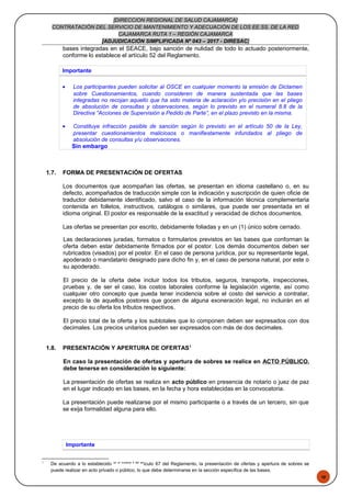48
[DIRECCION REGIONAL DE SALUD CAJAMARCA]
CONTRATACIÓN DEL SERVICIO DE MANTENIMIENTO Y ADECUACIÓN DE LOS EE.SS. DE LA RED
CAJAMARCA RUTA 1 – REGIÓN CAJAMARCA
[ADJUDICACIÓN SIMPLIFICADA Nº 043 – 2017 - DIRESAC]
bases integradas en el SEACE, bajo sanción de nulidad de todo lo actuado posteriormente,
conforme lo establece el artículo 52 del Reglamento.
Importante
• Los participantes pueden solicitar al OSCE en cualquier momento la emisión de Dictamen
sobre Cuestionamientos, cuando consideren de manera sustentada que las bases
integradas no recojan aquello que ha sido materia de aclaración y/o precisión en el pliego
de absolución de consultas y observaciones, según lo previsto en el numeral 8.8 de la
Directiva “Acciones de Supervisión a Pedido de Parte”, en el plazo previsto en la misma.
• Constituye infracción pasible de sanción según lo previsto en el artículo 50 de la Ley,
presentar cuestionamientos maliciosos o manifiestamente infundados al pliego de
absolución de consultas y/u observaciones.
Sin embargo
1.7. FORMA DE PRESENTACIÓN DE OFERTAS
Los documentos que acompañan las ofertas, se presentan en idioma castellano o, en su
defecto, acompañados de traducción simple con la indicación y suscripción de quien oficie de
traductor debidamente identificado, salvo el caso de la información técnica complementaria
contenida en folletos, instructivos, catálogos o similares, que puede ser presentada en el
idioma original. El postor es responsable de la exactitud y veracidad de dichos documentos.
Las ofertas se presentan por escrito, debidamente foliadas y en un (1) único sobre cerrado.
Las declaraciones juradas, formatos o formularios previstos en las bases que conforman la
oferta deben estar debidamente firmados por el postor. Los demás documentos deben ser
rubricados (visados) por el postor. En el caso de persona jurídica, por su representante legal,
apoderado o mandatario designado para dicho fin y, en el caso de persona natural, por este o
su apoderado.
El precio de la oferta debe incluir todos los tributos, seguros, transporte, inspecciones,
pruebas y, de ser el caso, los costos laborales conforme la legislación vigente, así como
cualquier otro concepto que pueda tener incidencia sobre el costo del servicio a contratar,
excepto la de aquellos postores que gocen de alguna exoneración legal, no incluirán en el
precio de su oferta los tributos respectivos.
El precio total de la oferta y los subtotales que lo componen deben ser expresados con dos
decimales. Los precios unitarios pueden ser expresados con más de dos decimales.
1.8. PRESENTACIÓN Y APERTURA DE OFERTAS1
En caso la presentación de ofertas y apertura de sobres se realice en ACTO PÚBLICO,
debe tenerse en consideración lo siguiente:
La presentación de ofertas se realiza en acto público en presencia de notario o juez de paz
en el lugar indicado en las bases, en la fecha y hora establecidas en la convocatoria.
La presentación puede realizarse por el mismo participante o a través de un tercero, sin que
se exija formalidad alguna para ello.
Importante
1
De acuerdo a lo establecido en el numeral 4 del art
ículo 67 del Reglamento, la presentación de ofertas y apertura de sobres se
puede realizar en acto privado o público, lo que debe determinarse en la sección específica de las bases.
 