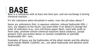 BASEBase is a substance with at least one lone pair, and can exchange it during
chemical reaction….
It’s the substance when dissolved in water, rises the ph value above 7
bases are substances that, in aqueous solution, release hydroxide (OH−)
ions, are slippery to the touch, can taste bitter if an alkali,[1] change the
color of indicators (e.g., turn red litmus paper blue), react with acids to
form salts, promote certain chemical reactions (base catalysis), accept
protons from any proton donor or contain completely or partially
displaceable OH− ions.
Examples of bases are the hydroxides of the alkali metals and the alkaline
earth metals (NaOH, Ca(OH)2, etc., see alkali hydroxide and alkaline earth
hydroxide).
 