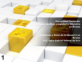 Universidad Santander
Bases Jurídicas y Legislación Educativa
en México
Problemas y Retos de la Educación en
México
I.S.C. Jesús Gabriel Salazar de león
1
 