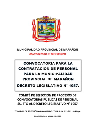 MUNICIPALIDAD PROVINCIAL DE MARAÑÓN
CONVOCATORIA N° 002-2021/MPM
COMITÉ DE SELECCIÓN DE PROCESOS DE
CONVOCATORIAS PÚBLICAS DE PERSONAL
SUJETO AL DECRETO LEGISLATIVO N° 1057
COMISION DE SELECCIÓN CONFORMADO CON R.A. N° 011-2021-MPM/A
HUACRACHUCO, MARZO DEL 2021
 