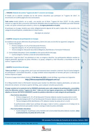 .- TERCERA: Relación de centros “Lugares de Libro” a recorrer con el juego.
El listado con la relación completa de los 68 centros educativos que participan en “Lugares de Libro”, lo
encontraréis en la última página de esta convocatoria.
Cada centro tendrá abierta -en su web-, una sección con el título: “Lugares de Libro 22/23”. En ella, podréis
conocer su Lugar de Libro y encontrar información detallada sobre las experiencias y actividades que están llevando
a cabo, con quién contactar para visitarlo y, cómo no, el enigma planteado en la pista.
Al participar en el juego, tendréis que visitar obligatoriamente algunas de las web o todas ellas -de acuerdo a las
categorías de participación, establecidas en la base Cuarta-.
¡No dejéis de visitarlas!
.- CUARTA: Categorías de participación en el juego.
Se establecen dos grupos diferentes de participantes y dentro de cada uno de ellos las siguientes categorías:
1.- Centros Educativos:
 Primera Categoría: 1º, 2º y 3º de Educación Primaria.
 Segunda Categoría: 4º, 5º y 6º de Educación Primaria.
 Tercera Categoría: Educación Secundaria Obligatoria, Bachillerato o Formación Profesional.
2.- Comunidades Educativas: Como novedad en esta quinta edición del juego.
 Cuarta Categoría: Familias y resto de Comunidad Educativa.
Cada centro “Lugar de Libro” nos planteará un reto, un enigma a descifrar. Los participantes deberán resolver el
enigma planteado siguiendo las pistas referidas a su grupo, categoría y nivel educativo y escondidas en los 68
centros “Lugares de Libro”.
.- QUINTA: Características del juego.
“Libros con Pista” es un juego online, por lo que será necesario tener conexión a Internet. Para la Cuarta Categoría
de participación -Comunidad Educativa-, el juego también estará disponible en formato pdf para su descarga de
manera impresa en papel.
El acceso al juego estará abierto desde el 13 de febrero de 2023 a través del Blog, cuyo enlace es el siguiente:
http://librosconpista2223.blogspot.com.es/
En el Blog tendréis toda la información necesaria para resolver los diferentes enigmas planteados, así como una
dirección de contacto -en la barra superior del blog-, para cualquier consulta que preciséis.
El juego consiste en la resolución de los ENIGMAS planteados para cada categoría de participación, y escondidos
entre los diferentes centros “Lugares de Libro”. Cada uno de esos lugares proporciona una PALABRA CLAVE. El
objetivo es formar UN TEXTO COHERENTE usando las palabras obtenidas en cada categoría de participación.
.- Para Centros educativos:
 Primera Categoría (1º, 2º y 3º de Educación Primaria): deberás resolver las pistas de la 1 a la 8.
 Segunda Categoría (4º, 5º y 6º de Educación Primaria): deberás resolver las pistas de la 1 a la 23.
 Tercera Categoría (ESO, Bachillerato o FP): deberás resolver las pistas de la 1 a la 42.
Es perfectamente válido hacer partícipe del juego a todo el centro y apoyarse en el trabajo de los
niveles anteriores para poder resolver y averiguar todas las pistas solicitadas.
.- Para Comunidades educativas:
 Cuarta Categoría: Si participas como miembro de la Comunidad Educativa deberás resolver, única
y exclusivamente, las pistas de la 43 a la 68.
VIII Jornadas Provinciales de Fomento de la Lectura. Zamora. 2023.
C/ Prado Tuerto, s/n. 49019 - Zamora. Tlfno: 980 52 27 50 Dirección Provincial de Educación de Zamora
 