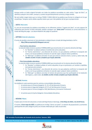 Aunque existe un texto original formado con todas las palabras escondidas en cada centro “Lugar de libro”, se
admitirá cualquier otro orden, siempre y cuando sea gramaticalmente correcto y tenga sentido.
No será válido ningún texto que no incluya TODAS Y CADA UNA de las palabras que forman la categoría en la que
se participa. Tampoco serán válidos aquellos textos que usen más palabras de las que se proporcionan.
.- SEXTA: Pista extra.
Si, una vez encontradas las palabras escondidas en los diferentes centros “Lugares de Libro”, no sois capaces de
ordenarlas para formar el texto solicitado, podréis conseguir una “pista extra” enviando un correo electrónico -a
través del blog del juego-. Los desarrolladores del juego os ayudarán.
.- SÉPTIMA: Envío de soluciones.
El envío de posibles soluciones al reto planteado se deberá hacer a través del blog diseñado a tal fin:
 http://librosconpista2223.blogspot.com.es/
.- Para Centros educativos:
La solución debe enviarse usando el FORMULARIO que encontraréis en la columna derecha del blog:
 En "Nombre" se deberá señalar el nombre del centro educativo.
 En "Correo electrónico", una dirección de correo a la que podamos confirmar la recepción del
envío y con la que podamos contactar en caso de surgir cualquier duda o problema.
 En "Mensaje" se deberá concretar el aula que envía la solución (nivel y curso) y, sobre todo, no
olvidéis escribir el texto completo que hayáis obtenido.
.- Para Comunidades educativas:
La solución debe enviarse usando el FORMULARIO que encontraréis en la columna derecha del blog:
 En "Nombre" se deberá señalar el centro educativo al que se pertenece y el nombre y apellidos
de la persona de contacto.
 En "Correo electrónico", una dirección de correo a la que podamos confirmar la recepción del
envío y con la que podamos contactar en caso de surgir cualquier duda o problema.
 En "Mensaje" se deberá concretar el número de personas que han participado en la resolución
del enigma y, sobre todo, no olvidéis escribir el texto completo que hayáis obtenido.
.- OCTAVA: Premios.
Se establecen cuatro premios para los centros y comunidades educativas:
 Un premio para la Primera Categoría: 1º, 2º y 3º de Educación Primaria.
 Un premio para la Segunda Categoría: 4º, 5º y 6º de Educación Primaria.
 Un premio para la Tercera Categoría: ESO, Bachillerato y Formación Profesional.
 Un premio para la Cuarta Categoría: Comunidades Educativas.
.- NOVENA: Plazos.
El plazo para el envío de soluciones a través del blog finaliza el domingo, 14 de Mayo de 2023, a las 23:59 horas.
El martes, 16 de mayo de 2023, se publicará en el blog “Libros con pista”, la relación de grupos/aulas y acertantes
participantes de cada categoría junto con el texto elaborado por cada uno de ellos.
VIII Jornadas Provinciales de Fomento de la Lectura. Zamora. 2023.
Dirección Provincial de Educación de Zamora C/ Prado Tuerto, s/n. 49019 - Zamora. Tlfno: 980 52 27 50
 