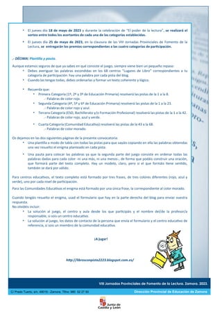VIII Jornadas Provinciales de Fomento de la Lectura. Zamora. 2023.
C/ Prado Tuerto, s/n. 49019 - Zamora. Tlfno: 980 52 27 50 Dirección Provincial de Educación de Zamora
 El jueves día 18 de mayo de 2023 y durante la celebración de “El poder de la lectura”, se realizará el
sorteo entre todos los acertantes de cada una de las categorías establecidas.
 El jueves día 25 de mayo de 2023, en la clausura de las VIII Jornadas Provinciales de Fomento de la
Lectura, se entregarán los premios correspondientes a las cuatro categorías de participación.
.- DÉCIMA: Plantilla y pauta.
Aunque estamos seguros de que ya sabes en qué consiste el juego, siempre viene bien un pequeño repaso:
 Debes averiguar las palabras escondidas en los 68 centros “Lugares de Libro” correspondientes a tu
categoría de participación: hay una palabra por cada pista del blog.
 Cuando las tengas todas, debes ordenarlas y formar un texto coherente y lógico.
 Recuerda que:
 Primera Categoría (1º, 2º y 3º de Educación Primaria) resolverá las pistas de la 1 a la 8.
.- Palabras de color rojo.
 Segunda Categoría (4º, 5º y 6º de Educación Primaria) resolverá las pistas de la 1 a la 23.
.- Palabras de color rojo y azul.
 Tercera Categoría (ESO, Bachillerato y/o Formación Profesional) resolverá las pistas de la 1 a la 42.
.- Palabras de color rojo, azul y verde.
 Cuarta Categoría (Comunidad Educativa) resolverá las pistas de la 43 a la 68.
.- Palabras de color morado.
Os dejamos en las dos siguientes páginas de la presente convocatoria:
 Una plantilla a modo de tabla con todas las pistas para que vayáis copiando en ella las palabras obtenidas
una vez resuelto el enigma planteado en cada pista.
 Una pauta para colocar las palabras ya que la segunda parte del juego consiste en ordenar todas las
palabras dadas para cada color -ni una más, ni una menos-, de forma que podáis construir una oración,
que formará parte del texto completo. Hay un modelo, claro, pero si el que formáis tiene sentido,
también se dará por válido.
Para centros educativos, el texto completo está formado por tres frases, de tres colores diferentes (rojo, azul y
verde), uno por cada nivel de participación.
Para las Comunidades Educativas el enigma está formado por una única frase, la correspondiente al color morado.
Cuando tengáis resuelto el enigma, usad el formulario que hay en la parte derecha del blog para enviar vuestra
respuesta.
No olvidéis incluir:
 La solución al juego, el centro y aula desde los que participáis y el nombre del/de la profesor/a
responsable, si sois un centro educativo.
 La solución al juego, los datos de contacto de la persona que envía el formulario y el centro educativo de
referencia, si sois un miembro de la comunidad educativa.
¡A jugar!
http://librosconpista2223.blogspot.com.es/
 