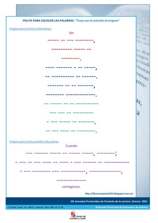 VIII Jornadas Provinciales de Fomento de la Lectura. Zamora. 2023.
C/ Prado Tuerto, s/n. 49019 - Zamora. Tlfno: 980 52 27 50 Dirección Provincial de Educación de Zamora
PAUTA PARA COLOCAR LAS PALABRAS: “Texto con la solución al enigma”
Enigma para Centros Educativos:
Un
----- -- --- --------,
--------- ----- --
--------.
---- ------- - -- -----,
-- ---------- -- ------.
------- -- -- -------,
-------- -------------.
-- ----- -- -- ----------
--- --- -- ---------
- --- ----- -- -------,
-- --- ---- -- --------.
Enigma para Comunidades Educativas:
Cuando
--- ------ ----- -- ----- -----, --------;
- --- -- --- ---- -- ---- - --- ------ -- -----------
- --- -------- --- -----------, --------------,
-------------
contagiosas.
http://librosconpista2223.blogspot.com.es/
 