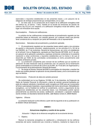 BOLETÍN OFICIAL DEL ESTADO
Núm. 235	 Martes 1 de octubre de 2013	 Sec. III. Pág. 79449
esenciales o requisitos establecidos en las presentes bases, y sin perjuicio de la
obligación de reintegro proporcional que correspondiera, en su caso.
4.  En todo caso, la no consecución de la mejora de la calificación energética total
del edificio en, al menos, 1 letra, medida en la escala de emisiones de dióxido de
carbono (kg CO2
/m2
) con respecto a la calificación energética inicial del edificio, dará
lugar a la revocación de la ayuda.
Decimoséptimo.  Práctica de notificaciones.
La práctica de las notificaciones correspondientes al procedimiento regulado por las
presentes bases se efectuará, con carácter general, por cualquier medio que permita
tener constancia de su recepción por parte del interesado o de su representante.
Decimoctavo.  Naturaleza del procedimiento y jurisdicción aplicable.
1.  El procedimiento regulado por las presentes bases estará sujeto a los principios
de gestión e información previstos, respectivamente, en los artículos 8.3 y 20 de la
Ley 38/2003, de 17 de noviembre, General de Subvenciones, así como a lo establecido
en el artículo 5 de su Reglamento, aprobado por Real Decreto 887/2006, de 21 de julio,
sin perjuicio de la aplicación subsidiaria y expresas remisiones contenidas en la presente
resolución a otras condiciones y requisitos establecidos por la misma o de que el
desarrollo por IDAE de las actividades contempladas en dicho procedimiento esté
sometido al Derecho privado.
2.  La jurisdicción competente para conocer de los conflictos que se susciten en
aplicación de esta resolución será la jurisdicción civil, sin perjuicio de la reclamación
previa contemplada en el artículo 60.2 de la Ley 6/1997, de 14 de abril, de Organización y
Funcionamiento de la Administración General del Estado.
3.  Se otorga al Director General del IDAE la prerrogativa de interpretar y resolver las
dudas que pudiera plantear la aplicación de las presentes bases y de la convocatoria que
aquí se efectúa.
Decimonoveno.  Protección de datos de carácter personal.
De conformidad con la Ley Orgánica 15/1999, de 13 de diciembre, de Protección de
Datos de Carácter Personal, la información y datos de carácter personal facilitados por
parte de cualquier solicitante o beneficiario serán recogidos por IDAE para ser incorporados
al fichero automatizado titularidad y responsabilidad del mismo denominado «Rehabilitación
energética», con la finalidad de verificar el cumplimiento, control y seguimiento de las
obligaciones establecidas por las presentes bases. Los interesados podrán ejercer
personalmente sus derechos de acceso, rectificación, cancelación u oposición mediante
escrito remitido a la Secretaría General de IDAE, calle Madera número 8, 28004 Madrid.
Vigésimo.  Eficacia.
La presente resolución surtirá efectos a partir del día siguiente al de su publicación en
el «Boletín Oficial del Estado».
ANEXO I
Actuaciones elegibles y cuantía de las ayudas
Actuación 1: Mejora de la eficiencia energética de la envolvente térmica
1. Objetivo.
Reducir la demanda energética en calefacción y climatización de los edificios
existentes del sector residencial (uso vivienda y hotelero), mediante la mejora de la
cve:BOE-A-2013-10201
 