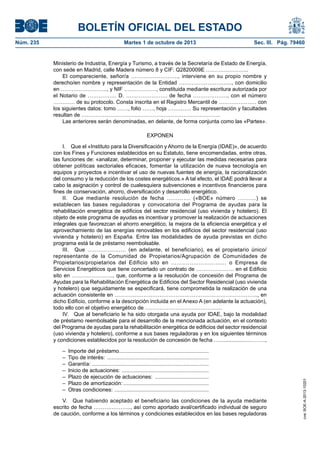 BOLETÍN OFICIAL DEL ESTADO
Núm. 235	 Martes 1 de octubre de 2013	 Sec. III. Pág. 79460
Ministerio de Industria, Energía y Turismo, a través de la Secretaría de Estado de Energía,
con sede en Madrid, calle Madera número 8 y CIF: Q2820009E …………………...
El compareciente, señor/a …………………….., interviene en su propio nombre y
derecho/en nombre y representación de la Entidad ………………………..., con domicilio
en …………………….., y NIF ………………, constituida mediante escritura autorizada por
el Notario de ……………. D. ………………….. de fecha ………………., con el número
………… de su protocolo. Consta inscrita en el Registro Mercantil de ………………… con
los siguientes datos: tomo ……, folio ……, hoja …………. Su representación y facultades
resultan de ………………………….………………………………….…….
Las anteriores serán denominadas, en delante, de forma conjunta como las «Partes».
EXPONEN
I.  Que el «Instituto para la Diversificación y Ahorro de la Energía (IDAE)», de acuerdo
con los Fines y Funciones establecidos en su Estatuto, tiene encomendadas, entre otras,
las funciones de: «analizar, determinar, proponer y ejecutar las medidas necesarias para
obtener políticas sectoriales eficaces, fomentar la utilización de nueva tecnología en
equipos y proyectos e incentivar el uso de nuevas fuentes de energía, la racionalización
del consumo y la reducción de los costes energéticos.» A tal efecto, el IDAE podrá llevar a
cabo la asignación y control de cualesquiera subvenciones e incentivos financieros para
fines de conservación, ahorro, diversificación y desarrollo energético.
II.  Que mediante resolución de fecha …………. («BOE» número ……….) se
establecen las bases reguladoras y convocatoria del Programa de ayudas para la
rehabilitación energética de edificios del sector residencial (uso vivienda y hotelero). El
objeto de este programa de ayudas es incentivar y promover la realización de actuaciones
integrales que favorezcan el ahorro energético, la mejora de la eficiencia energética y el
aprovechamiento de las energías renovables en los edificios del sector residencial (uso
vivienda y hotelero) en España. Entre las modalidades de ayuda previstas en dicho
programa está la de préstamo reembolsable.
III.  Que ………………… (en adelante, el beneficiario), es el propietario único/
representante de la Comunidad de Propietarios/Agrupación de Comunidades de
Propietarios/propietarios del Edificio sito en ………………………… o Empresa de
Servicios Energéticos que tiene concertado un contrato de ………………… en el Edificio
sito en ………………….., que, conforme a la resolución de concesión del Programa de
Ayudas para la Rehabilitación Energética de Edificios del Sector Residencial (uso vivienda
y hotelero) que seguidamente se especificará, tiene comprometida la realización de una
actuación consistente en …………………………………………………………………….., en
dicho Edificio, conforme a la descripción incluida en el Anexo A (en adelante la actuación),
todo ello con el objetivo energético de …………………………………….
IV.  Que al beneficiario le ha sido otorgada una ayuda por IDAE, bajo la modalidad
de préstamo reembolsable para el desarrollo de la mencionada actuación, en el contexto
del Programa de ayudas para la rehabilitación energética de edificios del sector residencial
(uso vivienda y hotelero), conforme a sus bases reguladoras y en los siguientes términos
y condiciones establecidos por la resolución de concesión de fecha …...................……….,
–  Importe del préstamo.............................................................
–  Tipo de interés: .....................................................................
– Garantía: ...............................................................................
–  Inicio de actuaciones: ...........................................................
–  Plazo de ejecución de actuaciones: .....................................
–  Plazo de amortización:..........................................................
–  Otras condiciones: ................................................................
V.  Que habiendo aceptado el beneficiario las condiciones de la ayuda mediante
escrito de fecha ………………..., así como aportado aval/certificado individual de seguro
de caución, conforme a los términos y condiciones establecidos en las bases reguladoras
cve:BOE-A-2013-10201
 