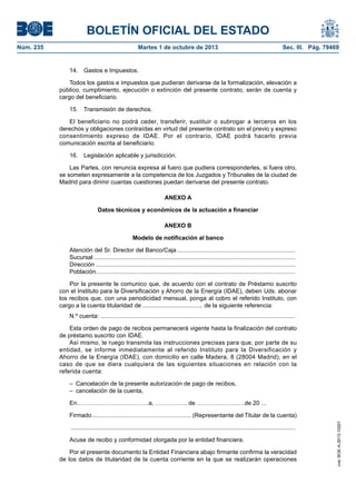 BOLETÍN OFICIAL DEL ESTADO
Núm. 235	 Martes 1 de octubre de 2013	 Sec. III. Pág. 79469
14.  Gastos e Impuestos.
Todos los gastos e impuestos que pudieran derivarse de la formalización, elevación a
público, cumplimiento, ejecución o extinción del presente contrato, serán de cuenta y
cargo del beneficiario.
15.  Transmisión de derechos.
El beneficiario no podrá ceder, transferir, sustituir o subrogar a terceros en los
derechos y obligaciones contraídas en virtud del presente contrato sin el previo y expreso
consentimiento expreso de IDAE. Por el contrario, IDAE podrá hacerlo previa
comunicación escrita al beneficiario.
16.  Legislación aplicable y jurisdicción.
Las Partes, con renuncia expresa al fuero que pudiera corresponderles, si fuera otro,
se someten expresamente a la competencia de los Juzgados y Tribunales de la ciudad de
Madrid para dirimir cuantas cuestiones puedan derivarse del presente contrato.
ANEXO A
Datos técnicos y económicos de la actuación a financiar
ANEXO B
Modelo de notificación al banco
Atención del Sr. Director del Banco/Caja........................................................................
Sucursal..........................................................................................................................
Dirección.........................................................................................................................
Población.........................................................................................................................
Por la presente le comunico que, de acuerdo con el contrato de Préstamo suscrito
con el Instituto para la Diversificación y Ahorro de la Energía (IDAE), deben Uds. abonar
los recibos que, con una periodicidad mensual, ponga al cobro el referido Instituto, con
cargo a la cuenta titularidad de .................................... de la siguiente referencia:
N.º cuenta: ......................................................................................................................
Esta orden de pago de recibos permanecerá vigente hasta la finalización del contrato
de préstamo suscrito con IDAE.
Así mismo, le ruego transmita las instrucciones precisas para que, por parte de su
entidad, se informe inmediatamente al referido Instituto para la Diversificación y
Ahorro de la Energía (IDAE), con domicilio en calle Madera, 8 (28004 Madrid), en el
caso de que se diera cualquiera de las siguientes situaciones en relación con la
referida cuenta:
–  Cancelación de la presente autorización de pago de recibos,
–  cancelación de la cuenta,
En………………………………a, ……………. de ……………………de 20 ...
Firmado............................................................ (Representante del Titular de la cuenta)
........................................................................................................................................
Acuse de recibo y conformidad otorgada por la entidad financiera.
Por el presente documento la Entidad Financiera abajo firmante confirma la veracidad
de los datos de titularidad de la cuenta corriente en la que se realizarán operaciones
cve:BOE-A-2013-10201
 
