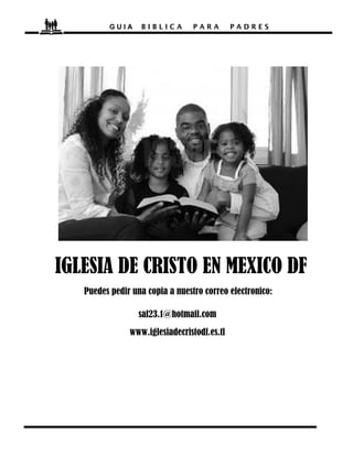 GUIA    BIBLICA        PARA        PADRES




IGLESIA DE CRISTO EN MEXICO DF
   Puedes pedir una copia a nuestro correo electronico:

                  sal23.1@hotmail.com
               www.iglesiadecristodf.es.tl
 