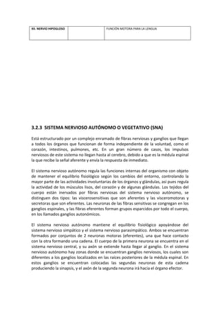 XII. NERVIO HIPOGLOSO FUNCIÓN MOTORA PARA LA LENGUA
3.2.3 SISTEMA NERVIOSO AUTÓNOMO O VEGETATIVO (SNA)
Está estructurado por un complejo enramado de fibras nerviosas y ganglios que llegan
a todos los órganos que funcionan de forma independiente de la voluntad, como el
corazón, intestinos, pulmones, etc. En un gran número de casos, los impulsos
nerviosos de este sistema no llegan hasta al cerebro, debido a que es la médula espinal
la que recibe la señal aferente y envía la respuesta de inmediato.
El sistema nervioso autónomo regula las funciones internas del organismo con objeto
de mantener el equilibrio fisiológico según los cambios del entorno, controlando la
mayor parte de las actividades involuntarias de los órganos y glándulas, así pues regula
la actividad de los músculos lisos, del corazón y de algunas glándulas. Los tejidos del
cuerpo están inervados por fibras nerviosas del sistema nervioso autónomo, se
distinguen dos tipos: las viscerosensitivas que son aferentes y las visceromotoras y
secretoras que son eferentes. Las neuronas de las fibras sensitivas se congregan en los
ganglios espinales, y las fibras eferentes forman grupos esparcidos por todo el cuerpo,
en los llamados ganglios autonómicos.
El sistema nervioso autónomo mantiene el equilibrio fisiológico apoyándose del
sistema nervioso simpático y el sistema nervioso parasimpático. Ambos se encuentran
formados por conjuntos de 2 neuronas motoras (eferentes), una que hace contacto
con la otra formando una cadena. El cuerpo de la primera neurona se encuentra en el
sistema nervioso central, y su axón se extiende hasta llegar al ganglio. En el sistema
nervioso autónomo hay zonas donde se encuentran ganglios nerviosos, los cuales son
diferentes a los ganglios localizados en las raíces posteriores de la médula espinal. En
estos ganglios se encuentran colocadas las segundas neuronas de esta cadena
produciendo la sinapsis, y el axón de la segunda neurona irá hacia el órgano efector.
 