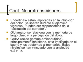 Cont. Neurotransmisores Endorfinas- están implicadas en la inhibición del dolor. Se liberan durante el ejercicio vigoroso. Pueden ser responsables de la “excitación del corredor”. Glutamato- se relaciona con la memoria de largo plazo y la percepción del dolor. GABA (acido gamma-aminobutírico)- principalmente inhibitorio, esta implicado en el sueno y los trastornos alimentarios. Bajos niveles se han vinculado con la ansiedad extrema. 