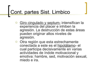 Cont. partes Sist.  Limbico Giro cingulado y septum-  intensifican la experiencia del placer e inhiben la agresión. La destrucción de estas áreas pueden originar altos niveles de agresión. Otra región que esta estrechamente conectada a este es el  hipotálamo - el cual participa decisivamente en varias actividades de índole motivacional y emotiva: hambre, sed, motivación sexual, miedo e ira. 
