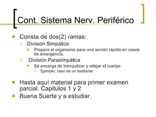 Cont.  Sistema Nerv. Periférico Consta de dos(2) ramas: División Simpática Prepara el organismo para una acción rápida en casos de emergencia. División Parasimpática Se encarga de tranquilizar y relajar el cuerpo Ejemplo: caso de un asaltante Hasta aquí material para primer examen parcial. Capitulos 1 y 2 Buena Suerte y a estudiar. 