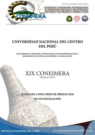 UNIVERSIDAD NACIONAL DEL CENTRO
                DEL PERÚ
        XIX CONGRESO Y EXPOSICIÓN INTERNACIONAL DE INGENIERÍA MECÁNICA,
              MECATRONICA, ELECTRICA, ELECTRONICA Y RAMAS AFINES.




                 XIX CONEIMERA (Huancayo 2012)




             BASES DEL CONCURSO DE PROYECTOS
                         DE INVESTIGACIÓN




                                                                          1
WWW.CONEIMERA2012.ORG                        proyectos@coneimera2012.org
 