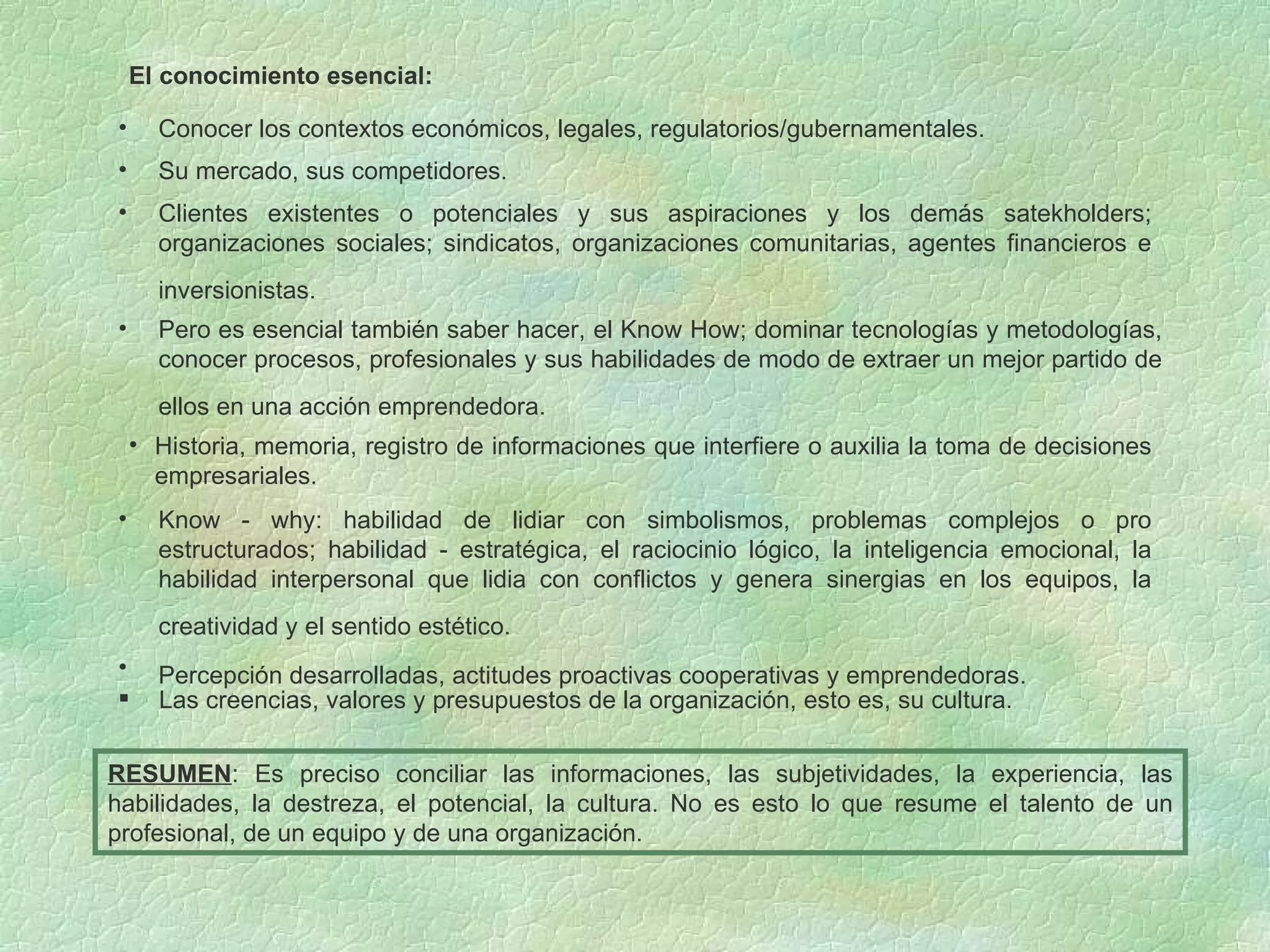 El conocimiento esencial: Las creencias, valores y presupuestos de la organización, esto es, su cultura. RESUMEN : Es preciso conciliar las informaciones, las subjetividades, la experiencia, las habilidades, la destreza, el potencial, la cultura. No es esto lo que resume el talento de un profesional, de un equipo y de una organización. Conocer los contextos económicos, legales, regulatorios/gubernamentales. Su mercado, sus competidores. Clientes existentes o potenciales y sus aspiraciones y los demás satekholders; organizaciones sociales; sindicatos, organizaciones comunitarias, agentes financieros e inversionistas.   Pero es esencial también saber hacer, el Know How; dominar tecnologías y metodologías, conocer procesos, profesionales y sus habilidades de modo de extraer un mejor partido de ellos en una acción emprendedora.   Historia, memoria, registro de informaciones que interfiere o auxilia la toma de decisiones empresariales. Know - why: habilidad de lidiar con simbolismos, problemas complejos o pro estructurados; habilidad - estratégica, el raciocinio lógico, la inteligencia emocional, la habilidad interpersonal que lidia con conflictos y genera sinergias en los equipos, la creatividad y el sentido estético.   Percepción desarrolladas, actitudes proactivas cooperativas y emprendedoras.   