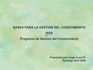 BASES PARA LA GESTION DEL CONOCIMIENTO IEDE Programa de Gestion del Conocimiento Preparado por Jorge Israel R. Santiago abril 2006 