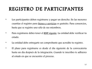 REGISTRO DE PARTICIPANTES
•   Los participantes deben registrarse y pagar un derecho. En las menores
    cuantías el registro para bienes y servicios es gratuito. Para consorcios,
    basta que se registre uno sólo de sus miembros.

•   Para registrarse debes tener el RNP vigente. La entidad debe verificar tu
    estado.

•   La entidad debe entregarte un comprobante que acredite tu registro.

•   El plazo para registrarse es desde el día siguiente de la convocatoria
    hasta un día después de la integración. Cuando te inscribes te adhieres
    al estado en que se encuentre el proceso.


                                                                           10
 