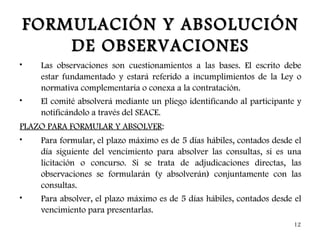 FORMULACIÓN Y ABSOLUCIÓN
        DE OBSERVACIONES
•    Las observaciones son cuestionamientos a las bases. El escrito debe
     estar fundamentado y estará referido a incumplimientos de la Ley o
     normativa complementaria o conexa a la contratación.
•    El comité absolverá mediante un pliego identificando al participante y
     notificándolo a través del SEACE.
PLAZO PARA FORMULAR Y ABSOLVER:
•   Para formular, el plazo máximo es de 5 días hábiles, contados desde el
    día siguiente del vencimiento para absolver las consultas, si es una
    licitación o concurso. Si se trata de adjudicaciones directas, las
    observaciones se formularán (y absolverán) conjuntamente con las
    consultas.
•   Para absolver, el plazo máximo es de 5 días hábiles, contados desde el
    vencimiento para presentarlas.
                                                                        12
 