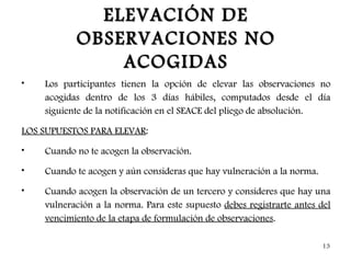 ELEVACIÓN DE
           OBSERVACIONES NO
               ACOGIDAS
•   Los participantes tienen la opción de elevar las observaciones no
    acogidas dentro de los 3 días hábiles, computados desde el día
    siguiente de la notificación en el SEACE del pliego de absolución.

LOS SUPUESTOS PARA ELEVAR:
•   Cuando no te acogen la observación.
•   Cuando te acogen y aún consideras que hay vulneración a la norma.
•   Cuando acogen la observación de un tercero y consideres que hay una
    vulneración a la norma. Para este supuesto debes registrarte antes del
    vencimiento de la etapa de formulación de observaciones.

                                                                        13
 