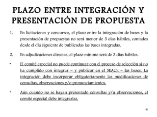 PLAZO ENTRE INTEGRACIÓN Y
    PRESENTACIÓN DE PROPUESTA
1.   En licitaciones y concursos, el plazo entre la integración de bases y la
     presentación de propuestas no será menor de 5 días hábiles, contados
     desde el día siguiente de publicadas las bases integradas.

2.   En adjudicaciones directas, el plazo mínimo será de 3 días hábiles.

•    El comité especial no puede continuar con el proceso de selección si no
     ha cumplido con integrar – y publicar en el SEACE – las bases. La
     integración debe incorporar obligatoriamente las modificaciones de
     consultas, observaciones y/o pronunciamientos.

•    Aún cuando no se hayan presentado consultas y/u observaciones, el
     comité especial debe integrarlas.

                                                                           16
 
