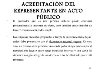 ACREDITACIÓN DEL
    REPRESENTANTE EN ACTO
           PÚBLICO
•   El proveedor que es una persona natural puede concurrir
    personalmente a presentar su oferta, pero también puede mandar un
    tercero con una carta poder simple.

•   Las empresas presentan propuestas a través de su representante legal,
    quien debe presentarse con el documento registral vigente. En caso
    vaya un tercero, debe presentar una carta poder simple suscrita por el
    representante legal o quien tenga facultades inscritas y una copia del
    documento registral vigente donde consten las facultades de quien está
    firmando.


                                                                       17
 