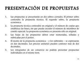 PRESENTACIÓN DE PROPUESTAS
1.   Las propuestas se presentarán en dos sobres cerrados. El primer sobre
     contendrá la propuesta técnica. El segundo sobre, la propuesta
     económica.
2.   La propuesta técnica contendrá un original y el número de copias que
     establezca las bases, sin que pueda exceder el número de miembros de
     comité especial. La propuesta económica se presenta sólo en original.
3.   Las hojas de las propuestas deben estar numeradas, selladas y
     rubricadas por el postor.
4.   El monto de la propuesta económica – y los subtotales – se expresarán
     en dos decimales. Los precios unitarios pueden contener más de dos
     decimales.
5.   Los integrantes de un consorcio no podrán presentar propuestas
     individuales en el mismo ítem.

                                                                        18
 