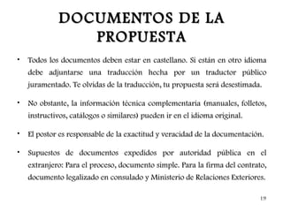 DOCUMENTOS DE LA
                PROPUESTA
•   Todos los documentos deben estar en castellano. Si están en otro idioma
    debe adjuntarse una traducción hecha por un traductor público
    juramentado. Te olvidas de la traducción, tu propuesta será desestimada.

•   No obstante, la información técnica complementaria (manuales, folletos,
    instructivos, catálogos o similares) pueden ir en el idioma original.

•   El postor es responsable de la exactitud y veracidad de la documentación.

•   Supuestos de documentos expedidos por autoridad pública en el
    extranjero: Para el proceso, documento simple. Para la firma del contrato,
    documento legalizado en consulado y Ministerio de Relaciones Exteriores.

                                                                            19
 