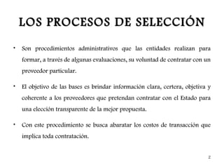LOS PROCESOS DE SELECCIÓN
•   Son procedimientos administrativos que las entidades realizan para
    formar, a través de algunas evaluaciones, su voluntad de contratar con un
    proveedor particular.

•   El objetivo de las bases es brindar información clara, certera, objetiva y
    coherente a los proveedores que pretendan contratar con el Estado para
    una elección transparente de la mejor propuesta.

•   Con este procedimiento se busca abaratar los costos de transacción que
    implica toda contratación.


                                                                            2
 