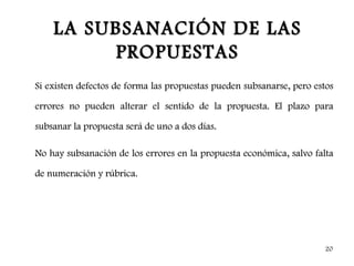 LA SUBSANACIÓN DE LAS
          PROPUESTAS
Si existen defectos de forma las propuestas pueden subsanarse, pero estos

errores no pueden alterar el sentido de la propuesta. El plazo para

subsanar la propuesta será de uno a dos días.

No hay subsanación de los errores en la propuesta económica, salvo falta

de numeración y rúbrica.




                                                                      20
 