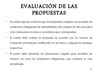 EVALUACIÓN DE LAS
                 PROPUESTAS
•   El comité especial verificará que las propuestas cumplan con acreditar las
    condiciones obligatorias de admisibilidad, sólo después de ello procederá
    a las evaluaciones técnicas y económicas que correspondan.

•   El comité debe evaluar la propuesta de acuerdo con los factores de
    evaluación previamente establecidos en las bases y asignará los puntajes
    respectivos.

•   El postor debe presentar los documentos exigidos para acreditar los
    factores, así como las condiciones obligatorias, caso contrario se verá
    perjudicado.
                                                                           21
 