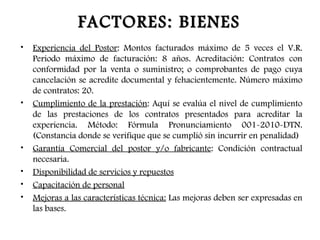 FACTORES: BIENES
•   Experiencia del Postor: Montos facturados máximo de 5 veces el V.R.
    Periodo máximo de facturación: 8 años. Acreditación: Contratos con
    conformidad por la venta o suministro; o comprobantes de pago cuya
    cancelación se acredite documental y fehacientemente. Número máximo
    de contratos: 20.
•   Cumplimiento de la prestación: Aquí se evalúa el nivel de cumplimiento
    de las prestaciones de los contratos presentados para acreditar la
    experiencia. Método: Fórmula Pronunciamiento 001-2010-DTN.
    (Constancia donde se verifique que se cumplió sin incurrir en penalidad)
•   Garantía Comercial del postor y/o fabricante: Condición contractual
    necesaria.
•   Disponibilidad de servicios y repuestos
•   Capacitación de personal
•   Mejoras a las características técnica: Las mejoras deben ser expresadas en
    las bases.
 