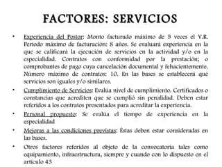 FACTORES: SERVICIOS
•   Experiencia del Postor: Monto facturado máximo de 5 veces el V.R.
    Periodo máximo de facturación: 8 años. Se evaluará experiencia en la
    que se calificará la ejecución de servicios en la actividad y/o en la
    especialidad. Contratos con conformidad por la prestación; o
    comprobantes de pago cuya cancelación documental y fehacientemente.
    Número máximo de contratos: 10. En las bases se establecerá qué
    servicios son iguales y/o similares.
•   Cumplimiento de Servicios: Evalúa nivel de cumplimiento. Certificados o
    constancias que acrediten que se cumplió sin penalidad. Deben estar
    referidos a los contratos presentados para acreditar la experiencia.
•   Personal propuesto: Se evalúa el tiempo de experiencia en la
    especialidad
•   Mejoras a las condiciones previstas: Éstas deben estar consideradas en
    las bases.
•   Otros factores referidos al objeto de la convocatoria tales como
    equipamiento, infraestructura, siempre y cuando con lo dispuesto en el
    artículo 43
 