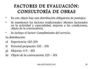 FACTORES DE EVALUACIÓN:
       CONSULTORÍA DE OBRAS
•   En este objeto hay una distribución obligatoria de puntajes:
•   Se mantienen los factores tradicionales: Montos facturados
    en la actividad y especialidad, mejoras a las condiciones,
    objeto de la convocatoria.
• Se incluye el factor: Cumplimiento del servicio.
La distribución:
e) Experiencia: (20-25)
f) Personal propuesto: (30 – 35)
g) Mejoras: (15 – 20)
h) Objeto de la convocatoria: (25 – 30)

                        IMB ASOCIADOS SAC                     25
 