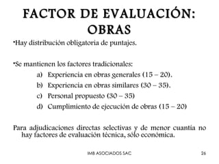 FACTOR DE EVALUACIÓN:
           OBRAS
•Hay distribución obligatoria de puntajes.

•Se mantienen los factores tradicionales:
       a) Experiencia en obras generales (15 – 20).
       b) Experiencia en obras similares (30 – 35).
       c) Personal propuesto (30 – 35)
       d) Cumplimiento de ejecución de obras (15 – 20)

Para adjudicaciones directas selectivas y de menor cuantía no
  hay factores de evaluación técnica, sólo económica.

                         IMB ASOCIADOS SAC                 26
 