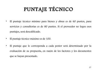 PUNTAJE TÉCNICO

•   El puntaje técnico mínimo para bienes y obras es de 60 puntos, para
    servicios y consultorías es de 80 puntos. Si el proveedor no logra esos
    puntajes, será descalificado.

•   El puntaje técnico máximo es de 100.

•   El puntaje que le corresponda a cada postor será determinado por la
    evaluación de su propuesta, en razón de los factores y los documentos
    que se hayan presentado.



                                                                        27
 