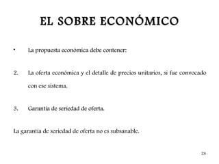 EL SOBRE ECONÓMICO

•    La propuesta económica debe contener:


2.   La oferta económica y el detalle de precios unitarios, si fue convocado

     con ese sistema.


3.   Garantía de seriedad de oferta.


La garantía de seriedad de oferta no es subsanable.


                                                                         28
 