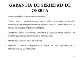 GARANTÍA DE SERIEDAD DE
             OFERTA
•   Ejecución rápida si no suscribes contrato.

•   Características: Incondicionales, Irrevocables, solidarias, realización
    automática, emitidas por entidades sujetas a la SBS o dentro de la lista de
    bancos extranjeros de primera categoría.

•   Obligatorio para licitaciones, concursos y adjudicaciones directas. En
    menores cuantías no es necesaria la presentación.

•   Monto: 1% o 2% del valor referencial.

•   Vigencia: 2 meses computados a partir del día siguiente de la
    presentación de las propuestas.


                                                                             29
 