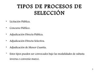 TIPOS DE PROCESOS DE
                SELECCIÓN
•   Licitación Pública.

•   Concurso Público.

•   Adjudicación Directa Pública.

•   Adjudicación Directa Selectiva.

•   Adjudicación de Menor Cuantía.

* Estos tipos pueden ser convocados bajo las modalidades de subasta
    inversa o convenio marco.


                                                                      3
 