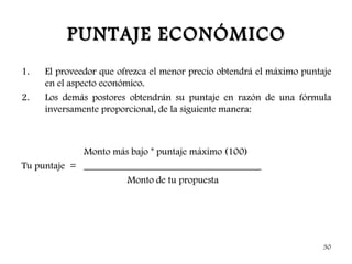 PUNTAJE ECONÓMICO
1.   El proveedor que ofrezca el menor precio obtendrá el máximo puntaje
     en el aspecto económico.
2.   Los demás postores obtendrán su puntaje en razón de una fórmula
     inversamente proporcional, de la siguiente manera:



             Monto más bajo * puntaje máximo (100)
Tu puntaje = ____________________________________
                      Monto de tu propuesta




                                                                      30
 