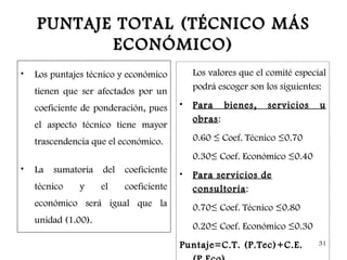 PUNTAJE TOTAL (TÉCNICO MÁS
           ECONÓMICO)
•   Los puntajes técnico y económico        Los valores que el comité especial
    tienen que ser afectados por un         podrá escoger son los siguientes:

    coeficiente de ponderación, pues    •   Para bienes,       servicios    u
                                            obras :
    el aspecto técnico tiene mayor
    trascendencia que el económico.         0.60 ≤ Coef. Técnico ≤0.70
                                            0.30≤ Coef. Económico ≤0.40
•   La sumatoria del coeficiente        •   Para servicios de
    técnico   y      el   coeficiente       consultoría :
    económico será igual que la             0.70≤ Coef. Técnico ≤0.80
    unidad (1.00).
                                            0.20≤ Coef. Económico ≤0.30
                                        Puntaje=C.T. (P.Tec)+C.E.           31
 