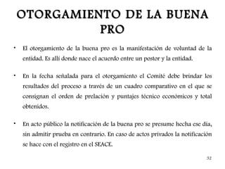 OTORGAMIENTO DE LA BUENA
              PRO
•   El otorgamiento de la buena pro es la manifestación de voluntad de la
    entidad. Es allí donde nace el acuerdo entre un postor y la entidad.

•   En la fecha señalada para el otorgamiento el Comité debe brindar los
    resultados del proceso a través de un cuadro comparativo en el que se
    consignan el orden de prelación y puntajes técnico económicos y total
    obtenidos.

•   En acto público la notificación de la buena pro se presume hecha ese día,
    sin admitir prueba en contrario. En caso de actos privados la notificación
    se hace con el registro en el SEACE.

                                                                           32
 