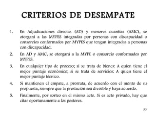 CRITERIOS DE DESEMPATE
1.   En Adjudicaciones directas (AD) y menores cuantías (AMC), se
     otorgará a las MYPES integradas por personas con discapacidad o
     consorcios conformados por MYPES que tengan integradas a personas
     con discapacidad.
2.   En AD y AMC, se otorgará a la MYPE o consorcio conformados por
     MYPES.
3.   En cualquier tipo de proceso; si se trata de bienes: A quien tiene el
     mejor puntaje económico; si se trata de servicios: A quien tiene el
     mejor puntaje técnico.
4.   Si mantienen el empate, a prorrata, de acuerdo con el monto de su
     propuesta, siempre que la prestación sea divisible y haya acuerdo.
5.   Finalmente, por sorteo en el mismo acto. Si es acto privado, hay que
     citar oportunamente a los postores.
                                                                       33
 