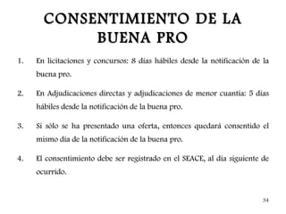 CONSENTIMIENTO DE LA
            BUENA PRO
1.   En licitaciones y concursos: 8 días hábiles desde la notificación de la
     buena pro.

2.   En Adjudicaciones directas y adjudicaciones de menor cuantía: 5 días
     hábiles desde la notificación de la buena pro.

3.   Si sólo se ha presentado una oferta, entonces quedará consentido el
     mismo día de la notificación de la buena pro.

4.   El consentimiento debe ser registrado en el SEACE, al día siguiente de
     ocurrido.


                                                                          34
 