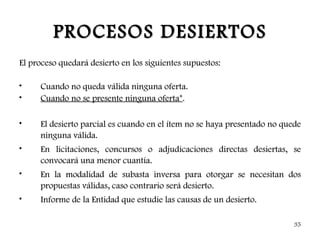 PROCESOS DESIERTOS
El proceso quedará desierto en los siguientes supuestos:

•    Cuando no queda válida ninguna oferta.
•    Cuando no se presente ninguna oferta*.

•    El desierto parcial es cuando en el ítem no se haya presentado no quede
     ninguna válida.
•    En licitaciones, concursos o adjudicaciones directas desiertas, se
     convocará una menor cuantía.
•    En la modalidad de subasta inversa para otorgar se necesitan dos
     propuestas válidas, caso contrario será desierto.
•    Informe de la Entidad que estudie las causas de un desierto.

                                                                          35
 