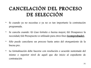 CANCELACIÓN DEL PROCESO
         DE SELECCIÓN
•   Es cuando ya no necesitas o ya no es tan importante la contratación
    programada.

•   Se cancela cuando: (i) Caso fortuito o fuerza mayor; (ii) Desaparece la
    necesidad; (iii) Presupuesto es utilizado para otros fines (comprobado) .

•   Sólo puede cancelarse un proceso hasta antes del otorgamiento de la
    buena pro.

•   La formalización debe hacerse con resolución o acuerdo sustentado del
    mismo o superior nivel de aquél que dio inicio al expediente de
    contratación
                                                                          36
 