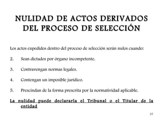 NULIDAD DE ACTOS DERIVADOS
      DEL PROCESO DE SELECCIÓN

Los actos expedidos dentro del proceso de selección serán nulos cuando:

2.    Sean dictados por órgano incompetente.

3.    Contravengan normas legales.

4.    Contengan un imposible jurídico.

5.    Prescindan de la forma prescrita por la normatividad aplicable.

La nulidad puede declararla el Tribunal o el Titular de la
    entidad
                                                                          37
 