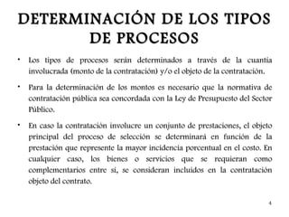 DETERMINACIÓN DE LOS TIPOS
       DE PROCESOS
•   Los tipos de procesos serán determinados a través de la cuantía
    involucrada (monto de la contratación) y/o el objeto de la contratación.
•   Para la determinación de los montos es necesario que la normativa de
    contratación pública sea concordada con la Ley de Presupuesto del Sector
    Público.
•   En caso la contratación involucre un conjunto de prestaciones, el objeto
    principal del proceso de selección se determinará en función de la
    prestación que represente la mayor incidencia porcentual en el costo. En
    cualquier caso, los bienes o servicios que se requieran como
    complementarios entre sí, se consideran incluidos en la contratación
    objeto del contrato.

                                                                          4
 