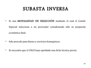 SUBASTA INVERSA

•   Es una MODALIDAD DE SELECCIÓN mediante el cual el Comité

    Especial selecciona a un proveedor considerando sólo su propuesta

    económica final.


•   Solo procede para bienes y servicios homogéneos.


•   Es necesario que el OSCE haya aprobado una ficha técnica previa.




                                                                       40
 