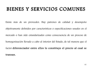 BIENES Y SERVICIOS COMUNES

Existe más de un proveedor. Hay patrones de calidad y desempeño

objetivamente definidos por características o especificaciones usuales en el

mercado o han sido estandarizados como consecuencia de un proceso de

homogenización llevado a cabo al interior del Estado, de tal manera que el

factor diferenciador entre ellos lo constituye el precio al cual se

transan.


                                                                          41
 